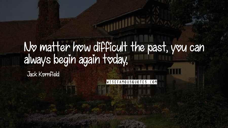 Jack Kornfield Quotes: No matter how difficult the past, you can always begin again today,