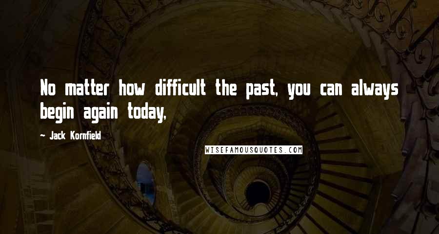 Jack Kornfield Quotes: No matter how difficult the past, you can always begin again today,