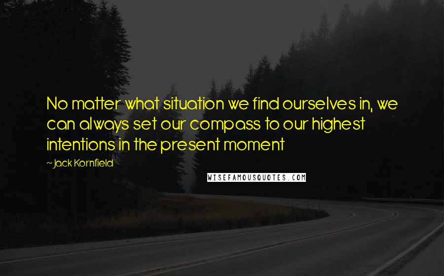 Jack Kornfield Quotes: No matter what situation we find ourselves in, we can always set our compass to our highest intentions in the present moment