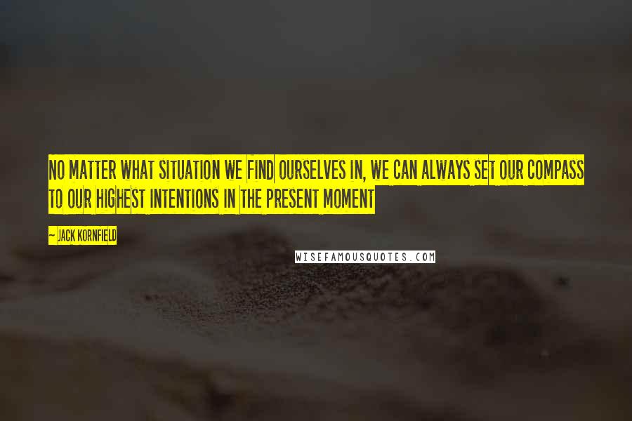 Jack Kornfield Quotes: No matter what situation we find ourselves in, we can always set our compass to our highest intentions in the present moment