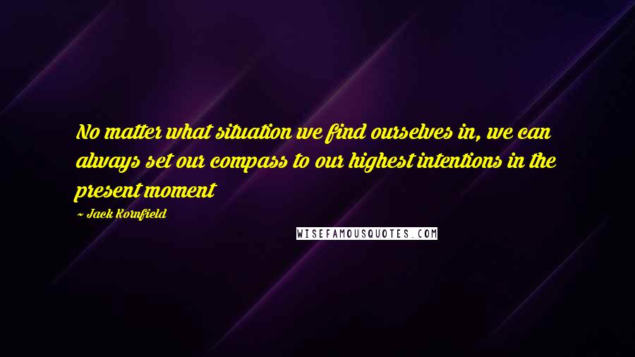 Jack Kornfield Quotes: No matter what situation we find ourselves in, we can always set our compass to our highest intentions in the present moment