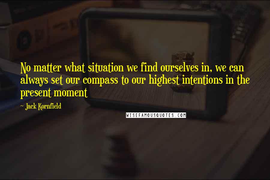 Jack Kornfield Quotes: No matter what situation we find ourselves in, we can always set our compass to our highest intentions in the present moment