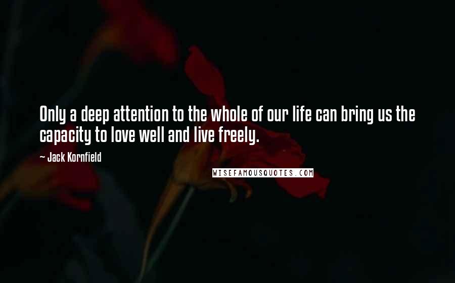 Jack Kornfield Quotes: Only a deep attention to the whole of our life can bring us the capacity to love well and live freely.