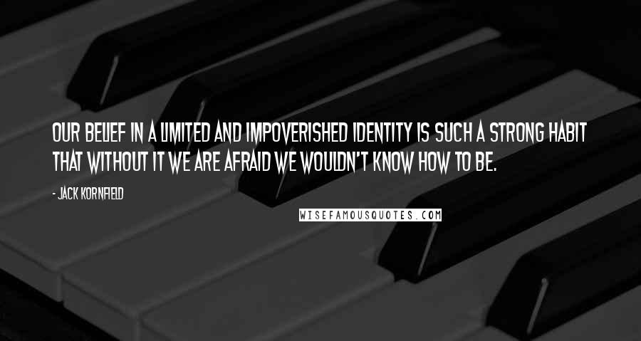 Jack Kornfield Quotes: Our belief in a limited and impoverished identity is such a strong habit that without it we are afraid we wouldn't know how to be.