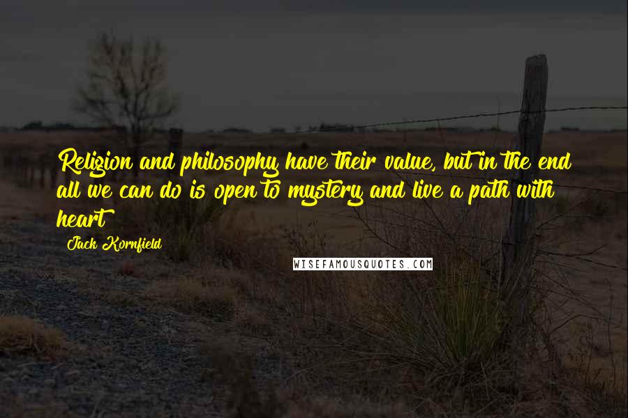 Jack Kornfield Quotes: Religion and philosophy have their value, but in the end all we can do is open to mystery and live a path with heart