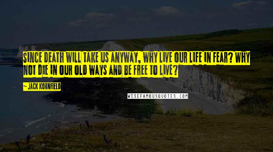 Jack Kornfield Quotes: Since death will take us anyway, why live our life in fear? Why not die in our old ways and be free to live?