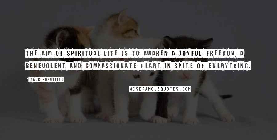 Jack Kornfield Quotes: The aim of spiritual life is to awaken a joyful freedom, a benevolent and compassionate heart in spite of everything.