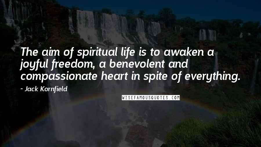 Jack Kornfield Quotes: The aim of spiritual life is to awaken a joyful freedom, a benevolent and compassionate heart in spite of everything.