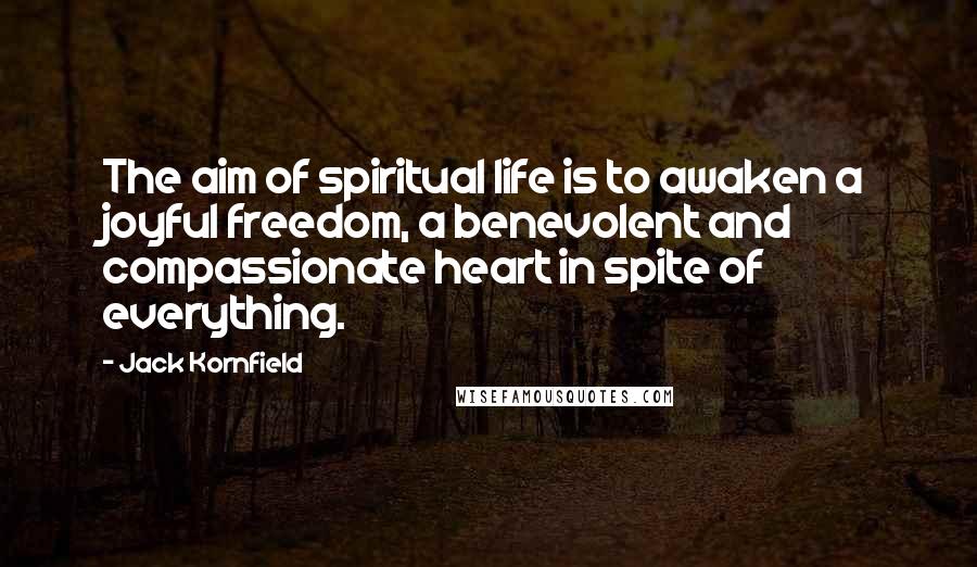 Jack Kornfield Quotes: The aim of spiritual life is to awaken a joyful freedom, a benevolent and compassionate heart in spite of everything.