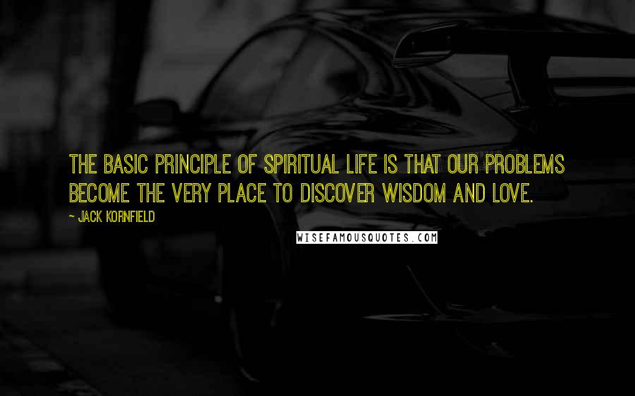 Jack Kornfield Quotes: The basic principle of spiritual life is that our problems become the very place to discover wisdom and love.