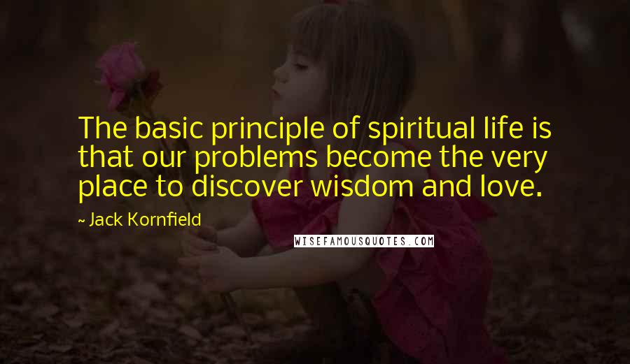 Jack Kornfield Quotes: The basic principle of spiritual life is that our problems become the very place to discover wisdom and love.