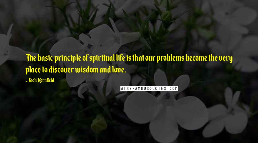 Jack Kornfield Quotes: The basic principle of spiritual life is that our problems become the very place to discover wisdom and love.