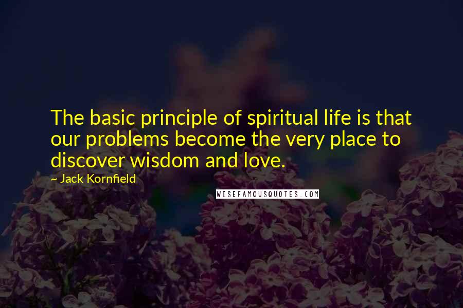 Jack Kornfield Quotes: The basic principle of spiritual life is that our problems become the very place to discover wisdom and love.