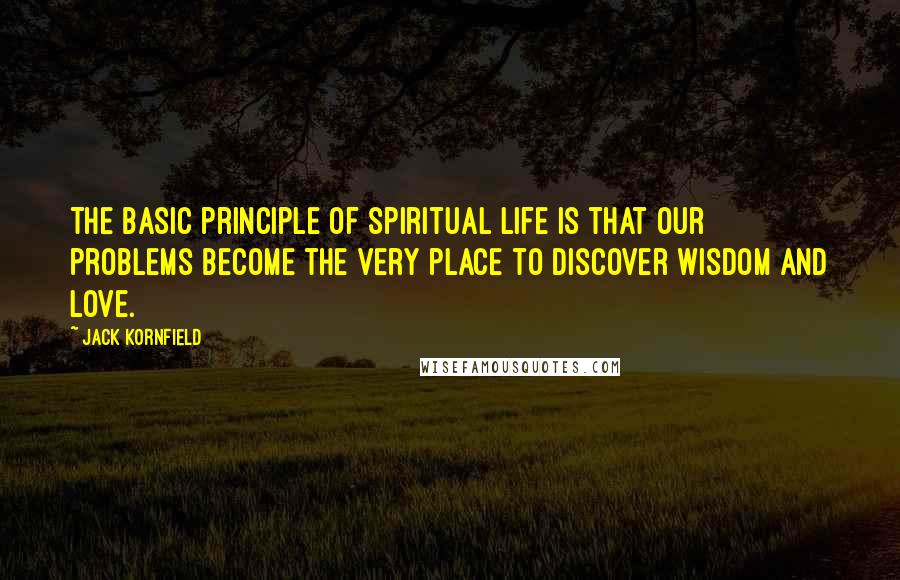 Jack Kornfield Quotes: The basic principle of spiritual life is that our problems become the very place to discover wisdom and love.