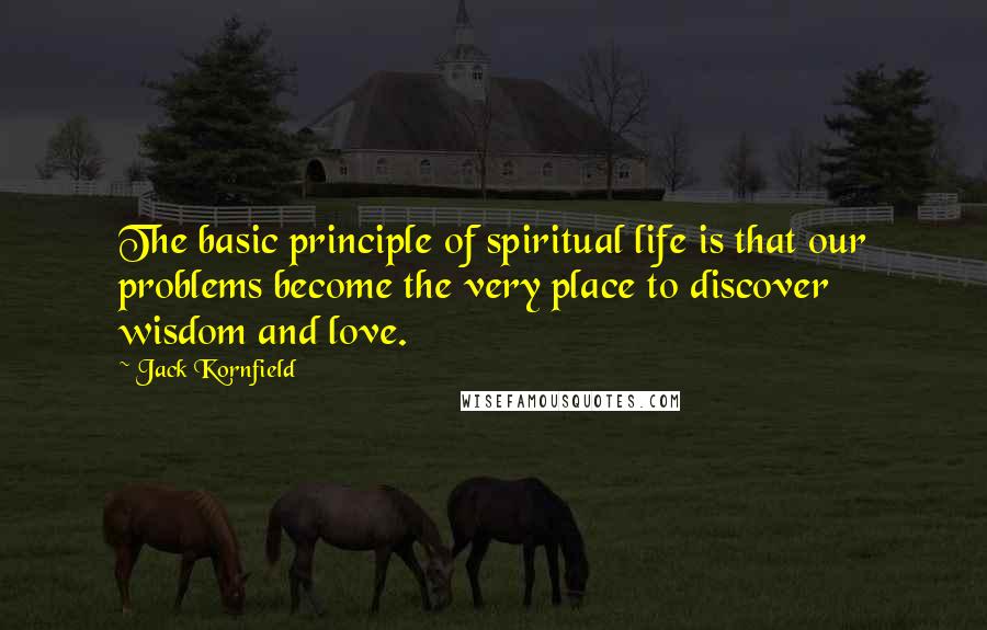 Jack Kornfield Quotes: The basic principle of spiritual life is that our problems become the very place to discover wisdom and love.