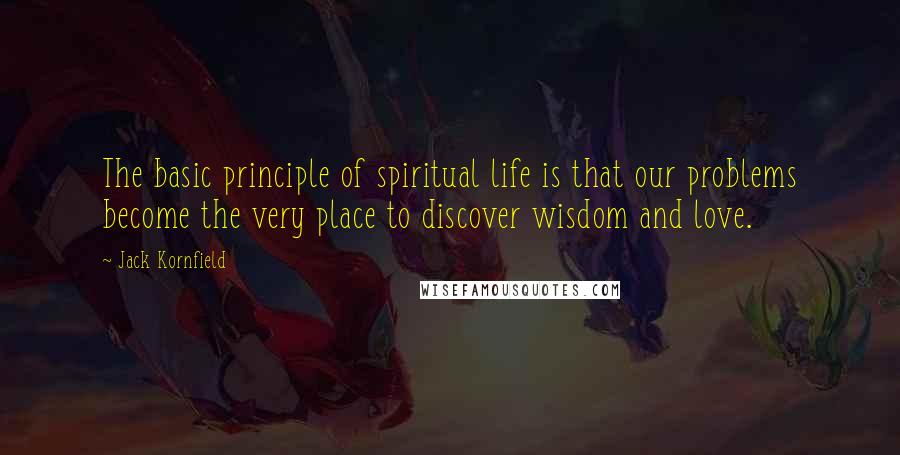 Jack Kornfield Quotes: The basic principle of spiritual life is that our problems become the very place to discover wisdom and love.