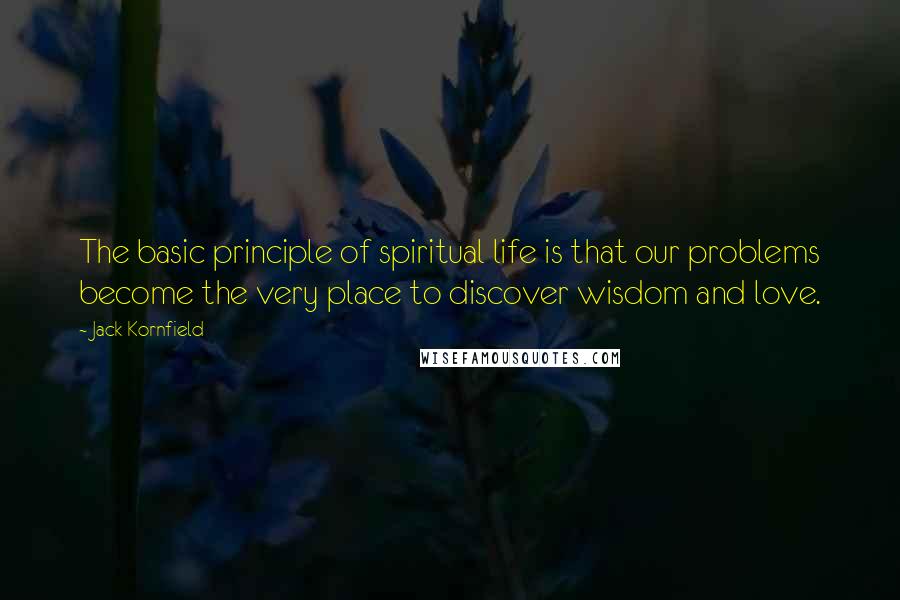 Jack Kornfield Quotes: The basic principle of spiritual life is that our problems become the very place to discover wisdom and love.