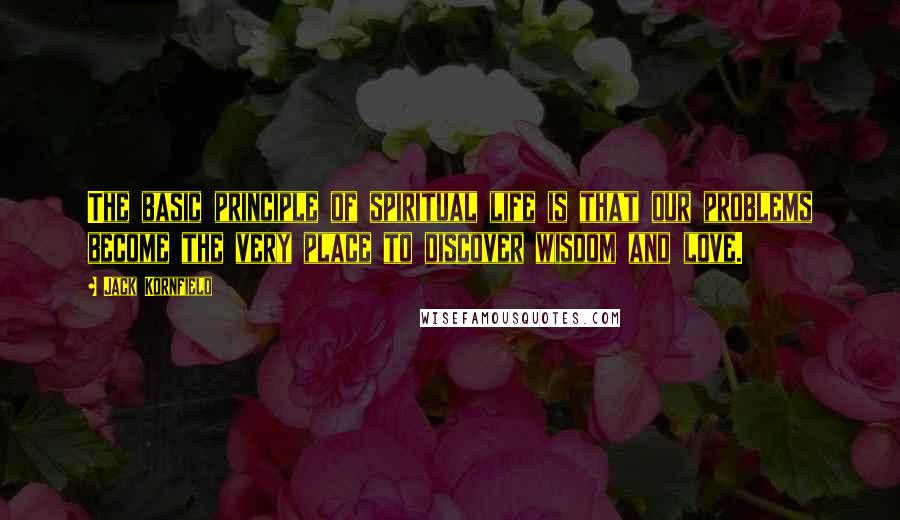 Jack Kornfield Quotes: The basic principle of spiritual life is that our problems become the very place to discover wisdom and love.