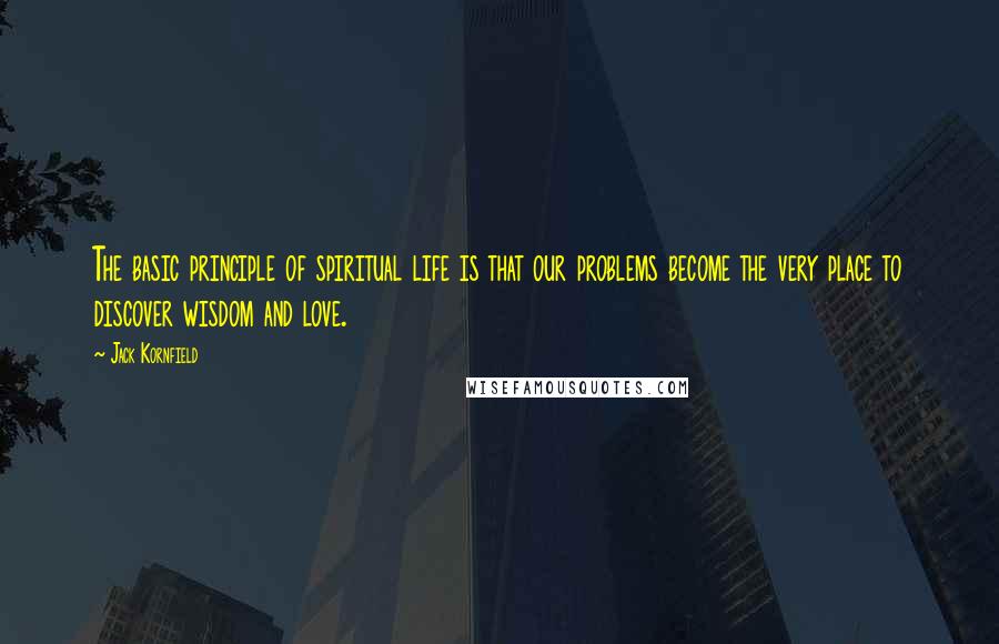 Jack Kornfield Quotes: The basic principle of spiritual life is that our problems become the very place to discover wisdom and love.