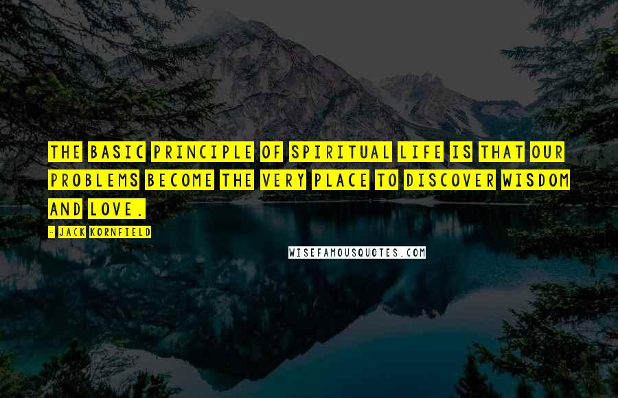 Jack Kornfield Quotes: The basic principle of spiritual life is that our problems become the very place to discover wisdom and love.