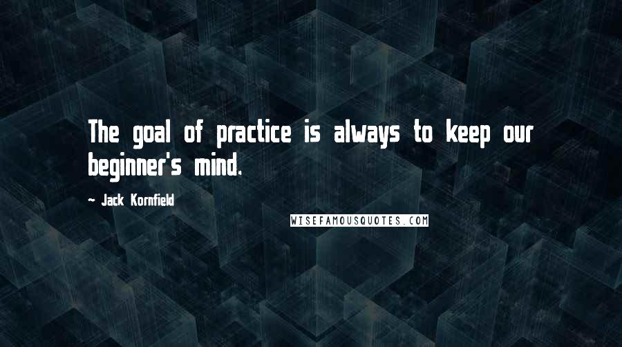 Jack Kornfield Quotes: The goal of practice is always to keep our beginner's mind.