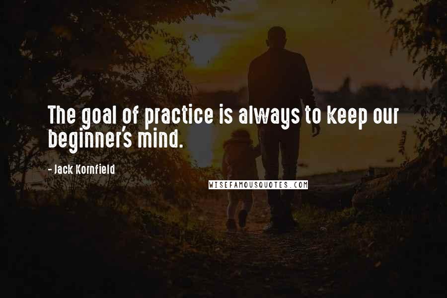 Jack Kornfield Quotes: The goal of practice is always to keep our beginner's mind.
