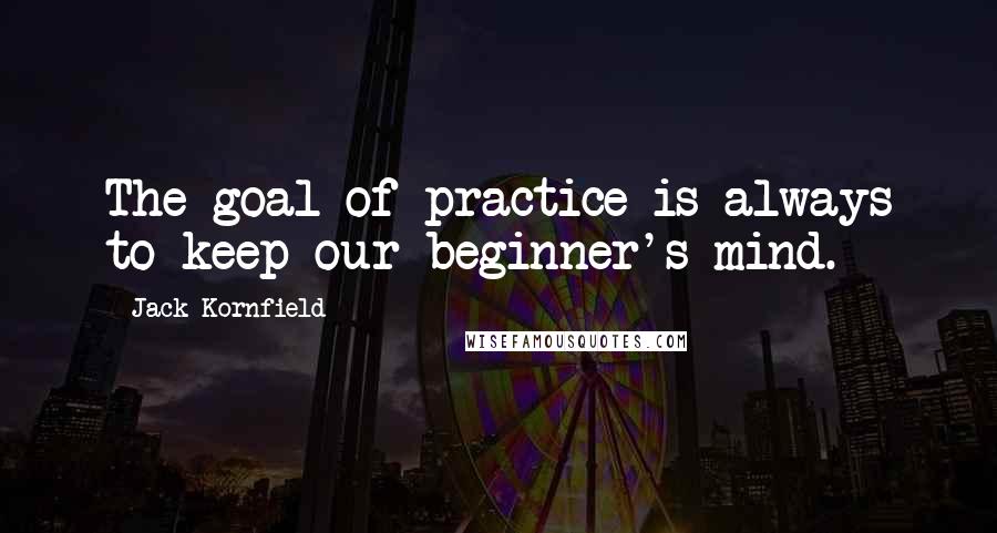 Jack Kornfield Quotes: The goal of practice is always to keep our beginner's mind.