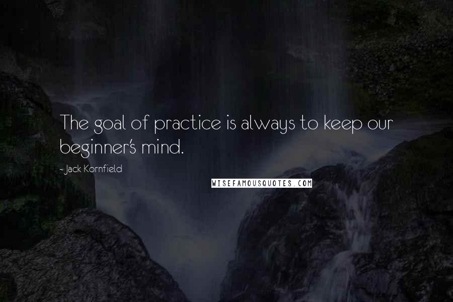 Jack Kornfield Quotes: The goal of practice is always to keep our beginner's mind.