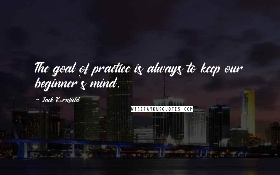 Jack Kornfield Quotes: The goal of practice is always to keep our beginner's mind.