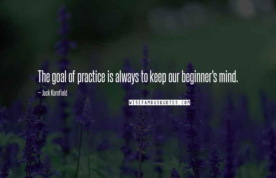 Jack Kornfield Quotes: The goal of practice is always to keep our beginner's mind.