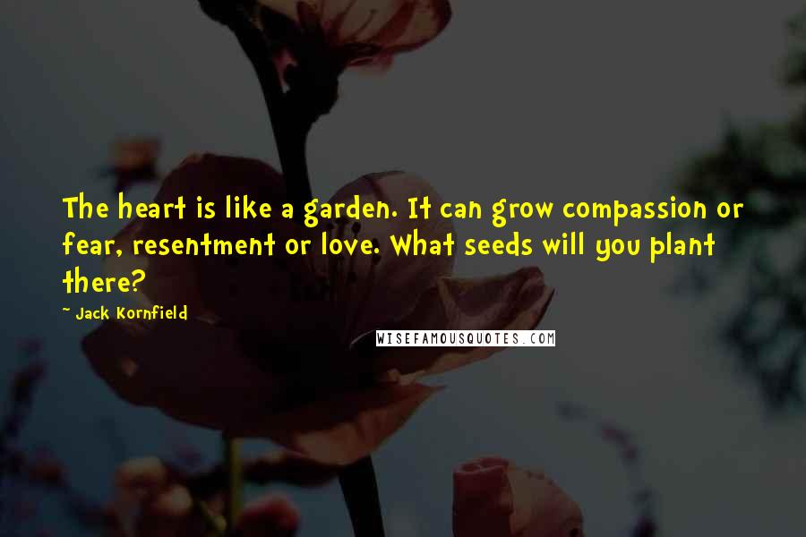 Jack Kornfield Quotes: The heart is like a garden. It can grow compassion or fear, resentment or love. What seeds will you plant there?