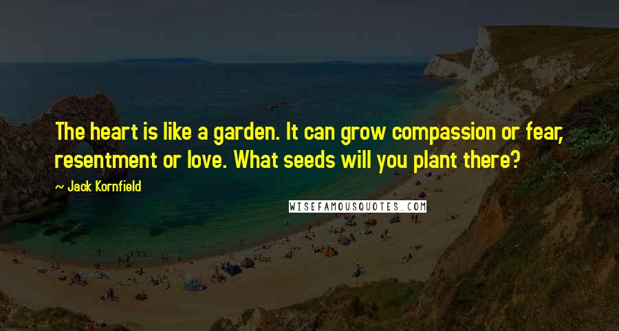 Jack Kornfield Quotes: The heart is like a garden. It can grow compassion or fear, resentment or love. What seeds will you plant there?