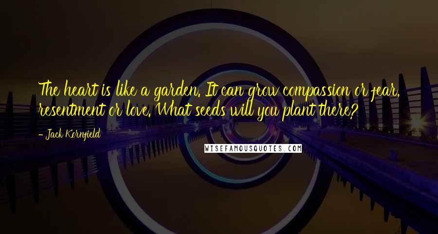 Jack Kornfield Quotes: The heart is like a garden. It can grow compassion or fear, resentment or love. What seeds will you plant there?