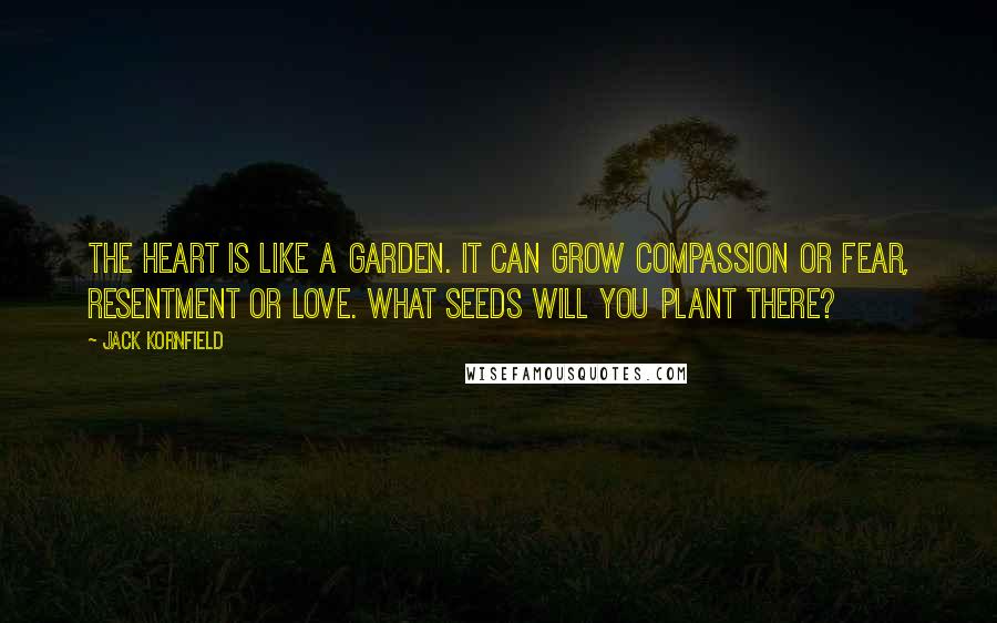 Jack Kornfield Quotes: The heart is like a garden. It can grow compassion or fear, resentment or love. What seeds will you plant there?