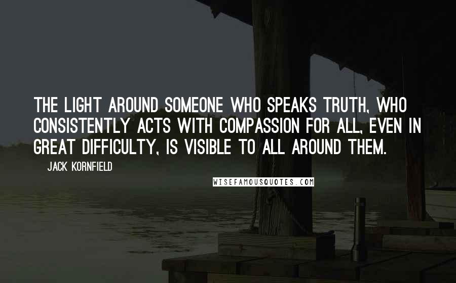 Jack Kornfield Quotes: The light around someone who speaks truth, who consistently acts with compassion for all, even in great difficulty, is visible to all around them.