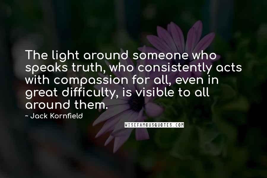 Jack Kornfield Quotes: The light around someone who speaks truth, who consistently acts with compassion for all, even in great difficulty, is visible to all around them.