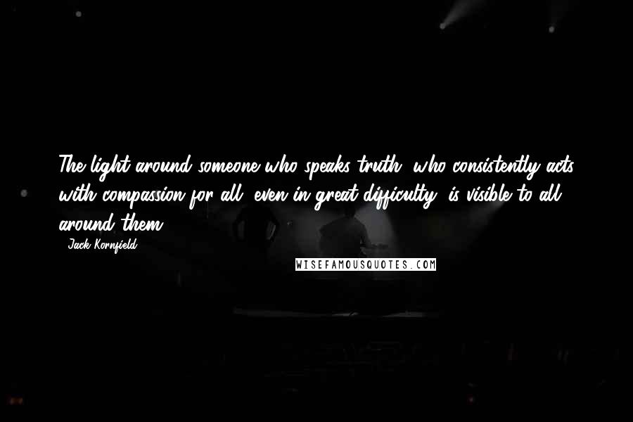 Jack Kornfield Quotes: The light around someone who speaks truth, who consistently acts with compassion for all, even in great difficulty, is visible to all around them.