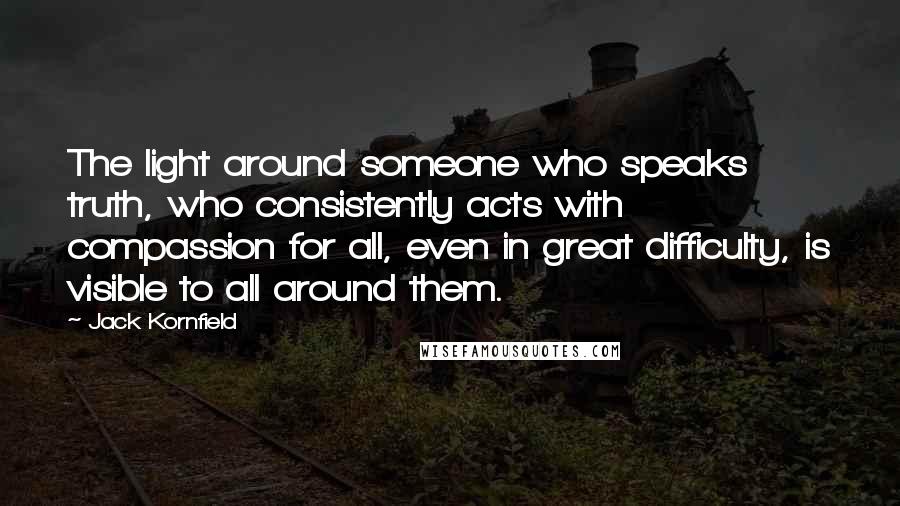 Jack Kornfield Quotes: The light around someone who speaks truth, who consistently acts with compassion for all, even in great difficulty, is visible to all around them.