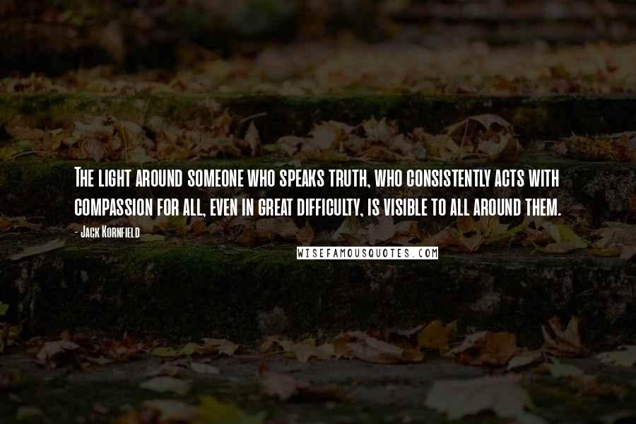 Jack Kornfield Quotes: The light around someone who speaks truth, who consistently acts with compassion for all, even in great difficulty, is visible to all around them.