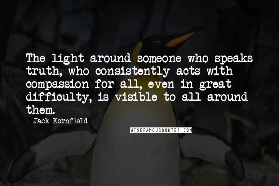 Jack Kornfield Quotes: The light around someone who speaks truth, who consistently acts with compassion for all, even in great difficulty, is visible to all around them.