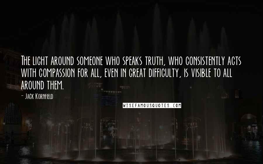 Jack Kornfield Quotes: The light around someone who speaks truth, who consistently acts with compassion for all, even in great difficulty, is visible to all around them.