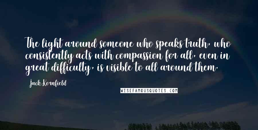 Jack Kornfield Quotes: The light around someone who speaks truth, who consistently acts with compassion for all, even in great difficulty, is visible to all around them.