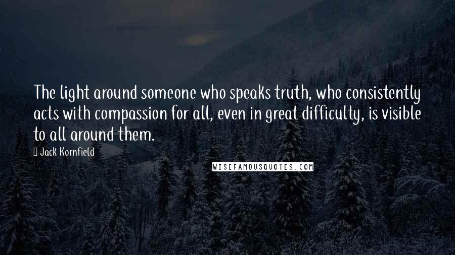 Jack Kornfield Quotes: The light around someone who speaks truth, who consistently acts with compassion for all, even in great difficulty, is visible to all around them.