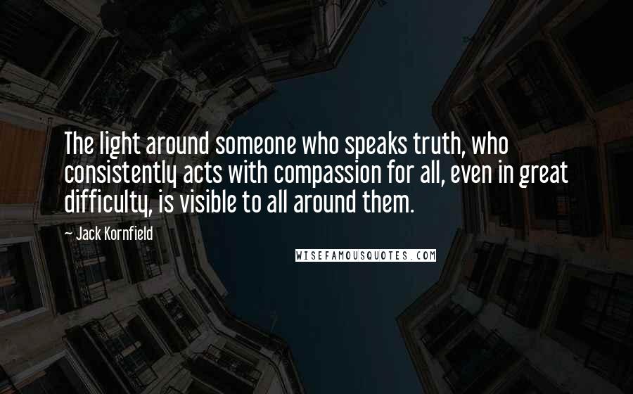 Jack Kornfield Quotes: The light around someone who speaks truth, who consistently acts with compassion for all, even in great difficulty, is visible to all around them.