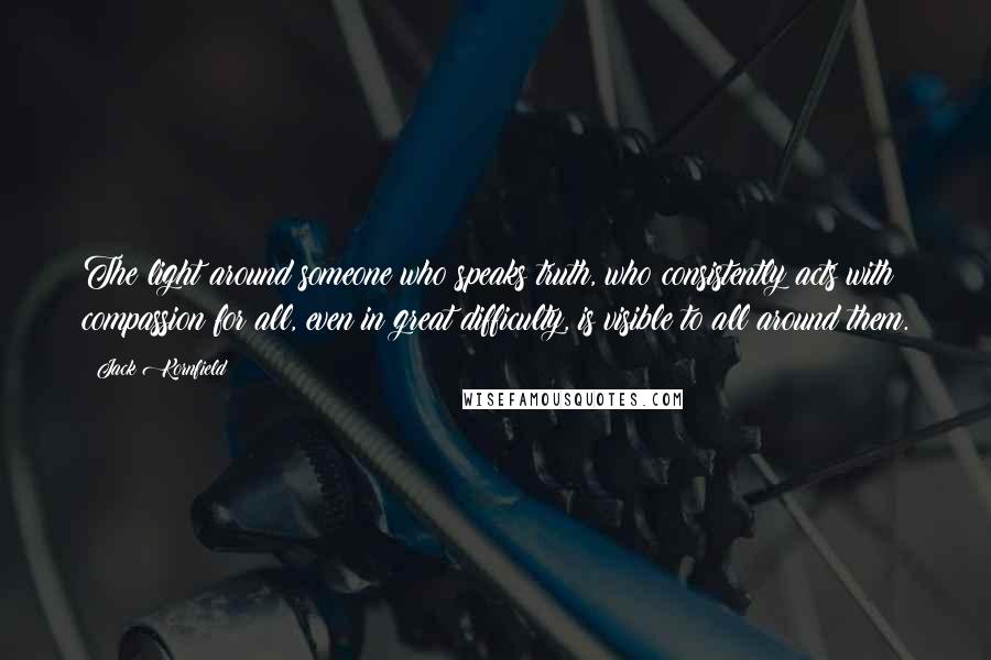 Jack Kornfield Quotes: The light around someone who speaks truth, who consistently acts with compassion for all, even in great difficulty, is visible to all around them.