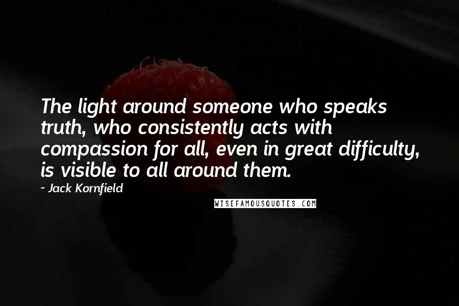 Jack Kornfield Quotes: The light around someone who speaks truth, who consistently acts with compassion for all, even in great difficulty, is visible to all around them.