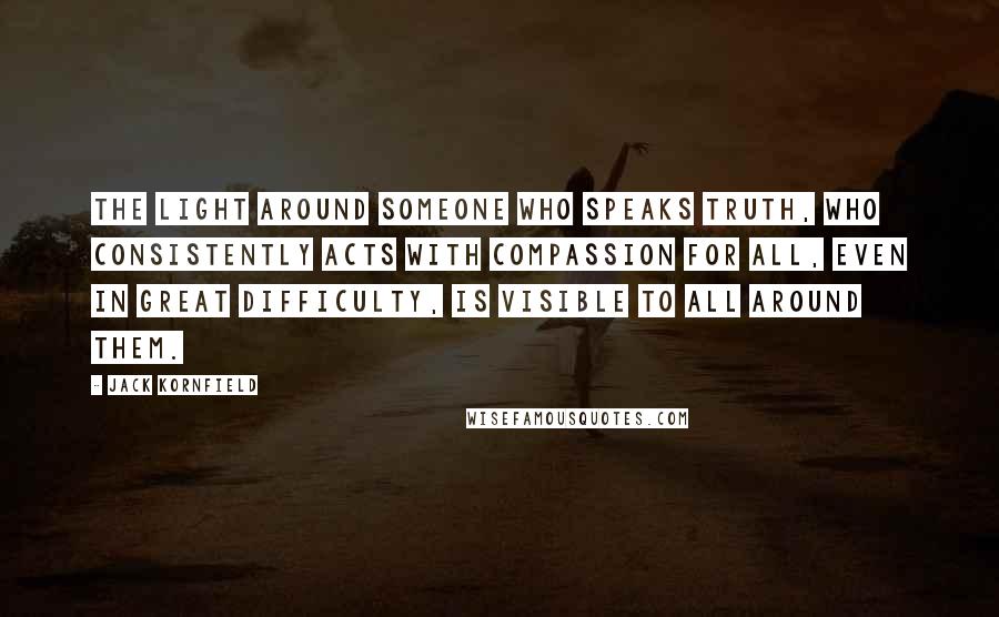 Jack Kornfield Quotes: The light around someone who speaks truth, who consistently acts with compassion for all, even in great difficulty, is visible to all around them.