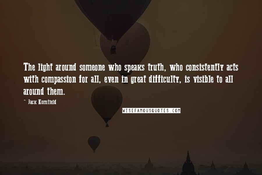 Jack Kornfield Quotes: The light around someone who speaks truth, who consistently acts with compassion for all, even in great difficulty, is visible to all around them.