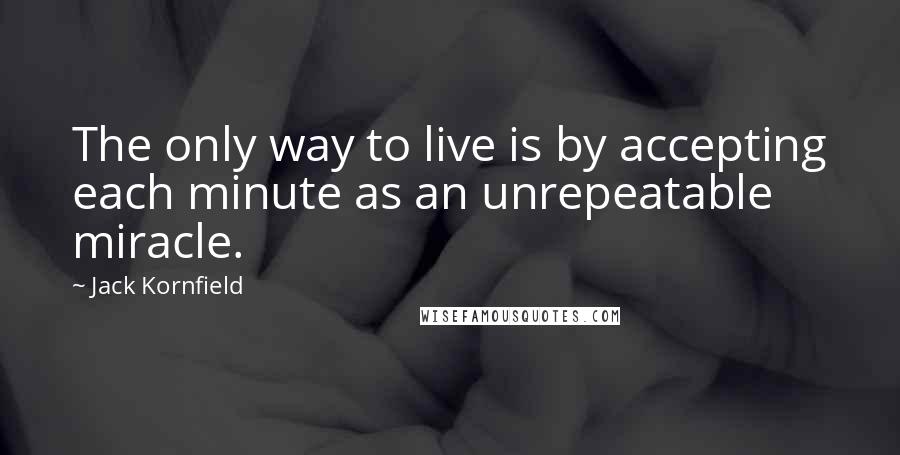 Jack Kornfield Quotes: The only way to live is by accepting each minute as an unrepeatable miracle.