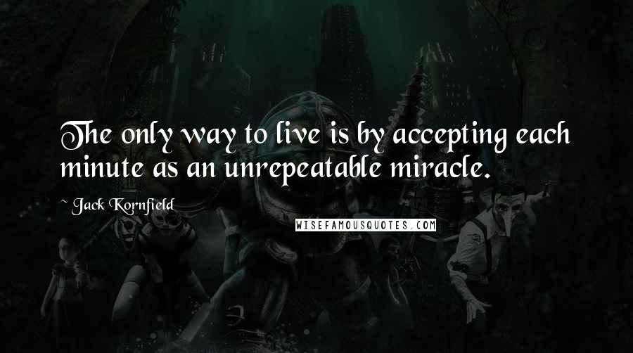 Jack Kornfield Quotes: The only way to live is by accepting each minute as an unrepeatable miracle.